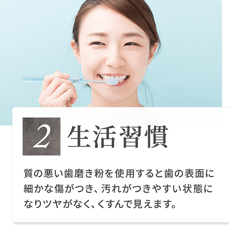 2）生活習慣 質の悪い歯磨き粉を使用すると歯の表面に細かな傷がつき、汚れがつきやすい状態になりツヤがなく、くすんで見えます。